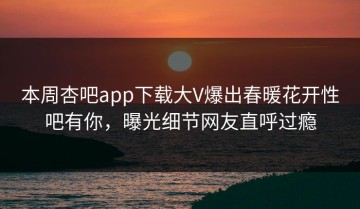 本周杏吧app下载大V爆出春暖花开性吧有你，曝光细节网友直呼过瘾