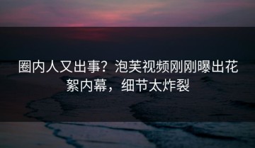 圈内人又出事？泡芙视频刚刚曝出花絮内幕，细节太炸裂