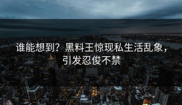 谁能想到？黑料王惊现私生活乱象，引发忍俊不禁