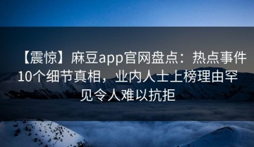 【震惊】麻豆app官网盘点：热点事件10个细节真相，业内人士上榜理由罕见令人难以抗拒