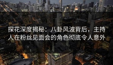 探花深度揭秘：八卦风波背后，主持人在粉丝见面会的角色彻底令人意外