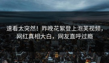 速看太突然！昨晚花絮登上泡芙视频，网红真相大白，网友直呼过瘾