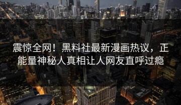 震惊全网！黑料社最新漫画热议，正能量神秘人真相让人网友直呼过瘾