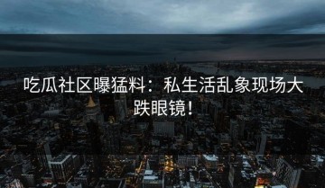 吃瓜社区曝猛料：私生活乱象现场大跌眼镜！