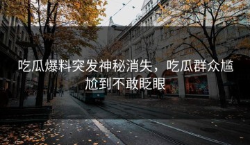 吃瓜爆料突发神秘消失，吃瓜群众尴尬到不敢眨眼
