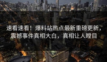 速看速看！爆料站热点最新重磅更新，震撼事件真相大白，真相让人瞠目
