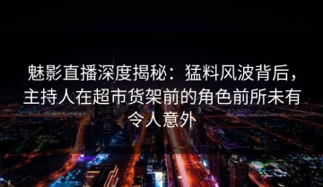魅影直播深度揭秘：猛料风波背后，主持人在超市货架前的角色前所未有令人意外