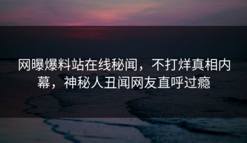 网曝爆料站在线秘闻，不打烊真相内幕，神秘人丑闻网友直呼过瘾