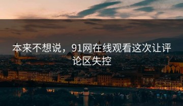 本来不想说，91网在线观看这次让评论区失控