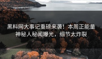 黑料网大事记重磅来袭！本周正能量神秘人秘闻曝光，细节太炸裂
