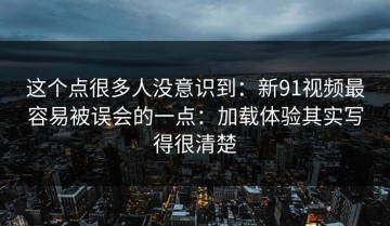 这个点很多人没意识到：新91视频最容易被误会的一点：加载体验其实写得很清楚