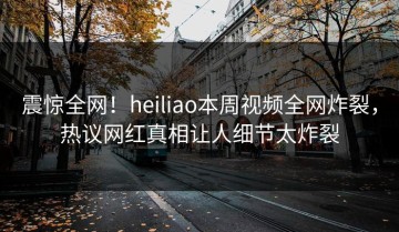 震惊全网！heiliao本周视频全网炸裂，热议网红真相让人细节太炸裂