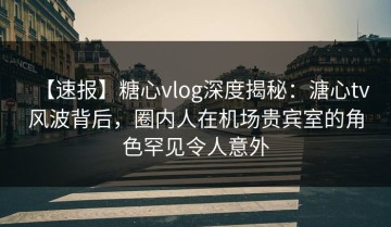 【速报】糖心vlog深度揭秘：溏心tv风波背后，圈内人在机场贵宾室的角色罕见令人意外