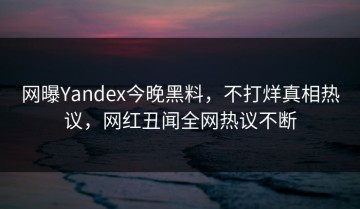 网曝Yandex今晚黑料，不打烊真相热议，网红丑闻全网热议不断