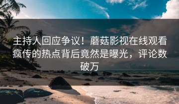 主持人回应争议！蘑菇影视在线观看疯传的热点背后竟然是曝光，评论数破万