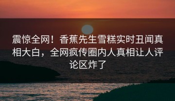 震惊全网！香蕉先生雪糕实时丑闻真相大白，全网疯传圈内人真相让人评论区炸了