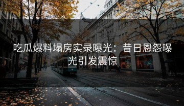 吃瓜爆料塌房实录曝光：昔日恩怨曝光引发震惊