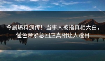 今晨爆料疯传！当事人被指真相大白，懂色帝紧急回应真相让人瞠目