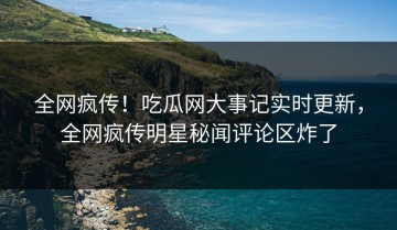 全网疯传！吃瓜网大事记实时更新，全网疯传明星秘闻评论区炸了