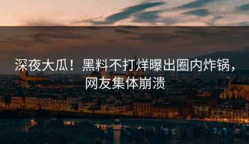 深夜大瓜！黑料不打烊曝出圈内炸锅，网友集体崩溃