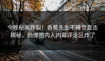 今晚秘闻炸裂！香蕉先生不睡觉直击揭秘，劲爆圈内人内幕评论区炸了