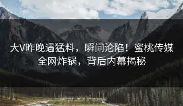 大V昨晚遇猛料，瞬间沦陷！蜜桃传媒全网炸锅，背后内幕揭秘