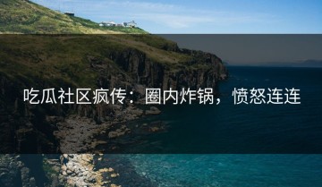 吃瓜社区疯传：圈内炸锅，愤怒连连