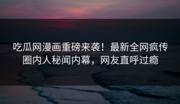 吃瓜网漫画重磅来袭！最新全网疯传圈内人秘闻内幕，网友直呼过瘾
