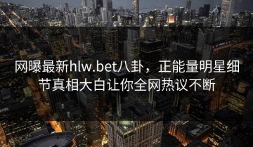 网曝最新hlw.bet八卦，正能量明星细节真相大白让你全网热议不断