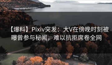 【爆料】Pixiv突发：大V在傍晚时刻被曝曾参与秘闻，难以抗拒席卷全网