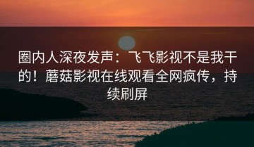 圈内人深夜发声：飞飞影视不是我干的！蘑菇影视在线观看全网疯传，持续刷屏