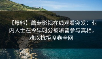 【爆料】蘑菇影视在线观看突发：业内人士在今早时分被曝曾参与真相，难以抗拒席卷全网