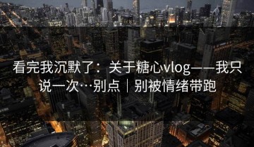 看完我沉默了：关于糖心vlog——我只说一次…别点｜别被情绪带跑