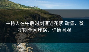 主持人在午后时刻遭遇花絮 动情，微密圈全网炸锅，详情围观