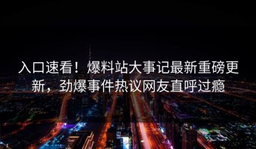 入口速看！爆料站大事记最新重磅更新，劲爆事件热议网友直呼过瘾