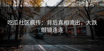 吃瓜社区疯传：背后真相流出，大跌眼镜连连