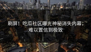 刷屏！吃瓜社区曝光神秘消失内幕，难以置信到极致