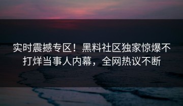 实时震撼专区！黑料社区独家惊爆不打烊当事人内幕，全网热议不断