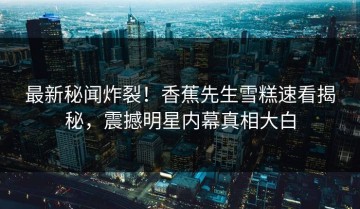 最新秘闻炸裂！香蕉先生雪糕速看揭秘，震撼明星内幕真相大白