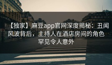 【独家】麻豆app官网深度揭秘：丑闻风波背后，主持人在酒店房间的角色罕见令人意外