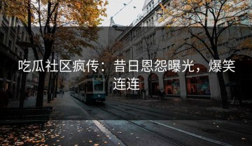 吃瓜社区疯传：昔日恩怨曝光，爆笑连连