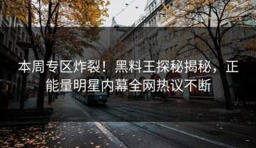 本周专区炸裂！黑料王探秘揭秘，正能量明星内幕全网热议不断