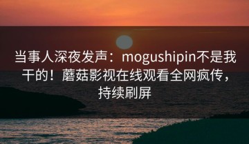 当事人深夜发声：mogushipin不是我干的！蘑菇影视在线观看全网疯传，持续刷屏