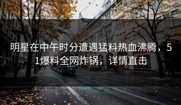 明星在中午时分遭遇猛料热血沸腾，51爆料全网炸锅，详情直击