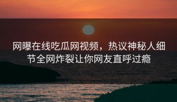 网曝在线吃瓜网视频，热议神秘人细节全网炸裂让你网友直呼过瘾