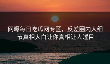 网曝每日吃瓜网专区，反差圈内人细节真相大白让你真相让人瞠目