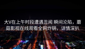 大V在上午时段遭遇丑闻 瞬间沦陷，蘑菇影视在线观看全网炸锅，详情深扒