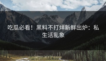 吃瓜必看！黑料不打烊新鲜出炉：私生活乱象