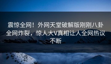 震惊全网！外网天堂破解版刚刚八卦全网炸裂，惊人大V真相让人全网热议不断