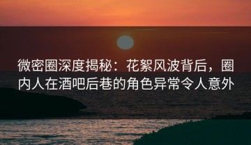 微密圈深度揭秘：花絮风波背后，圈内人在酒吧后巷的角色异常令人意外